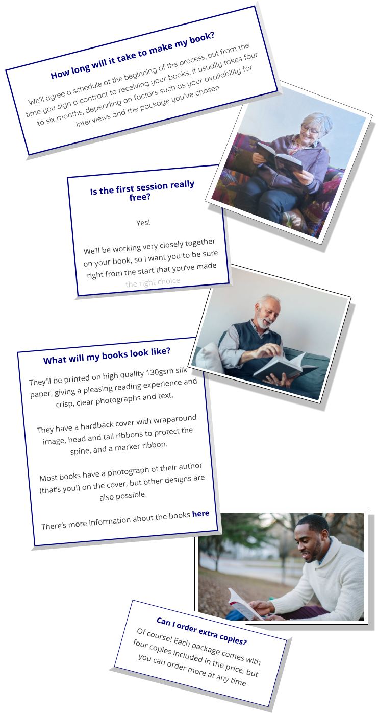 What will my books look like? They’ll be printed on high quality 130gsm silk paper, giving a pleasing reading experience and crisp, clear photographs and text.  They have a hardback cover with wraparound image, head and tail ribbons to protect the spine, and a marker ribbon.  Most books have a photograph of their author (that’s you!) on the cover, but other designs are also possible.   There’s more information about the books here   Can I order extra copies? Of course! Each package comes with four copies included in the price, but you can order more at any time Is the first session really free?  Yes!   We’ll be working very closely together on your book, so I want you to be sure right from the start that you’ve made the right choice   We’ll agree a schedule at the beginning of the process, but from the time you sign a contract to receiving your books, it usually takes four to six months, depending on factors such as your availability for interviews and the package you’ve chosen How long will it take to make my book?